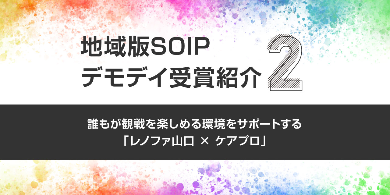 地域版SOIPデモデイ受賞紹介②〜誰もが観戦を楽しめる環境をサポートする「レノファ山口 × ケアプロ」